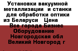 Установки вакуумной металлизации  и станки для обработки оптики из Беларуси › Цена ­ 100 - Все города Бизнес » Оборудование   . Новгородская обл.,Великий Новгород г.